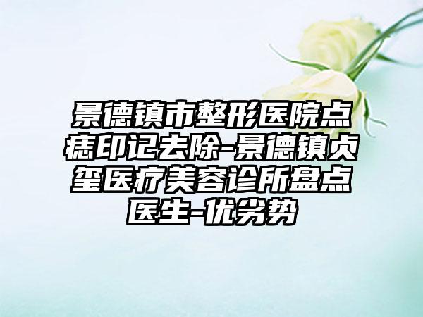 景德镇市整形医院点痣印记去除-景德镇贞玺医疗美容诊所盘点医生-优劣势