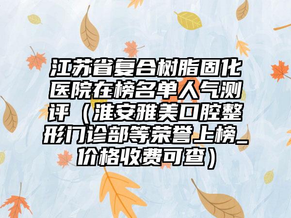 江苏省复合树脂固化医院在榜名单人气测评（淮安雅美口腔整形门诊部等荣誉上榜_价格收费可查）