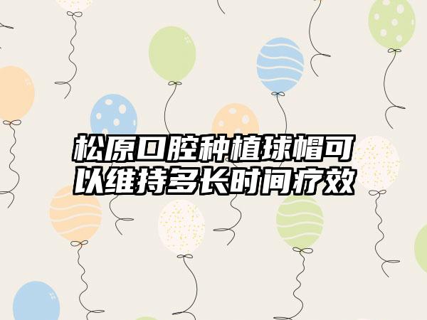 松原口腔种植球帽可以维持多长时间疗效