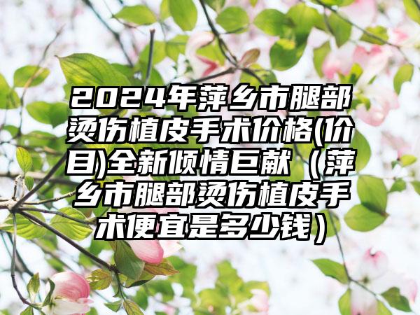 2024年萍乡市腿部烫伤植皮手术价格(价目)全新倾情巨献（萍乡市腿部烫伤植皮手术便宜是多少钱）