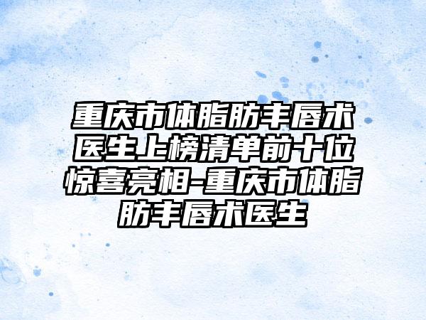 重庆市体脂肪丰唇术医生上榜清单前十位惊喜亮相-重庆市体脂肪丰唇术医生