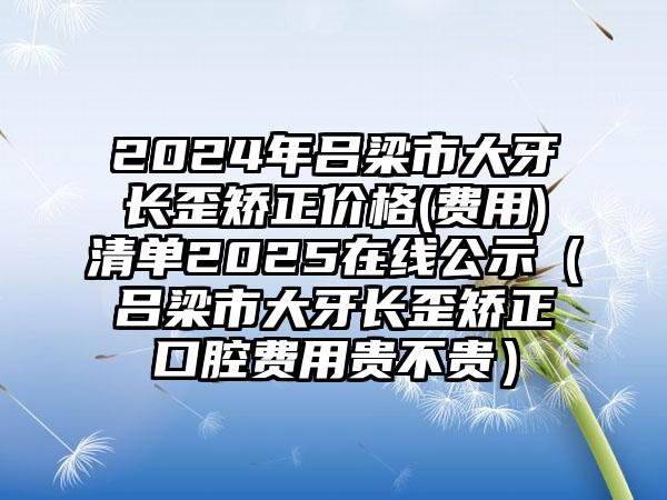 2024年吕梁市大牙长歪矫正价格(费用)清单2025在线公示（吕梁市大牙长歪矫正口腔费用贵不贵）