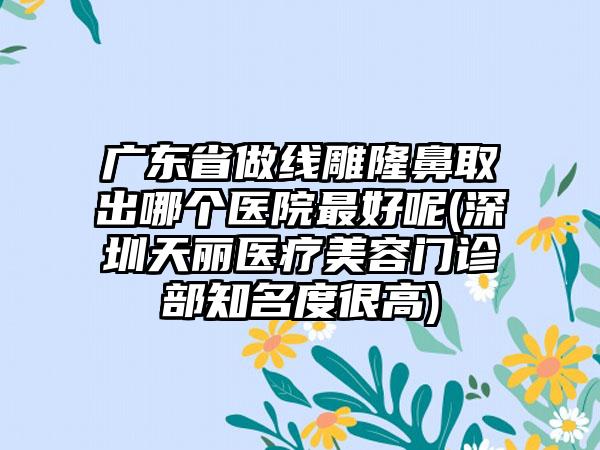 广东省做线雕隆鼻取出哪个医院最好呢(深圳天丽医疗美容门诊部知名度很高)