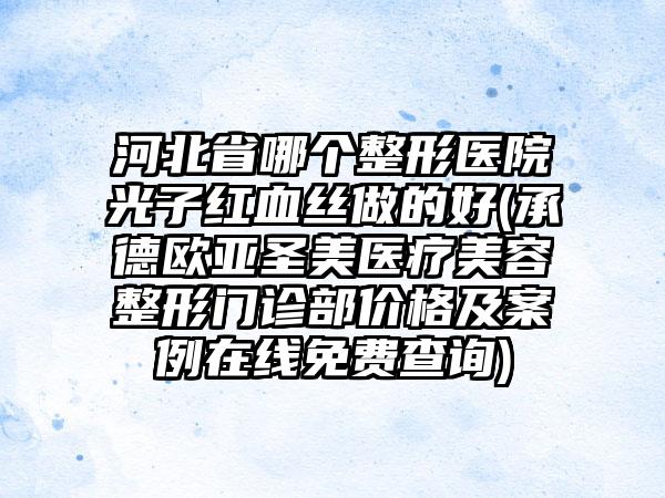 河北省哪个整形医院光子红血丝做的好(承德欧亚圣美医疗美容整形门诊部价格及案例在线免费查询)