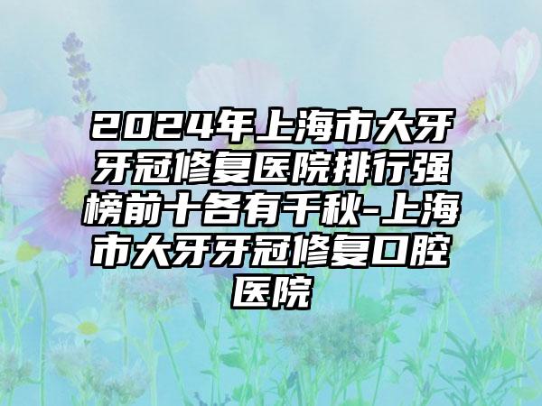 2024年上海市大牙牙冠修复医院排行强榜前十各有千秋-上海市大牙牙冠修复口腔医院