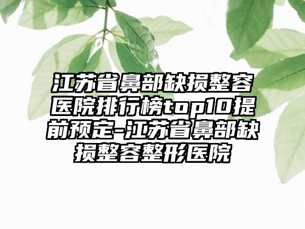 江苏省鼻部缺损整容医院排行榜top10提前预定-江苏省鼻部缺损整容整形医院