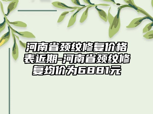 河南省颈纹修复价格表近期-河南省颈纹修复均价为6881元