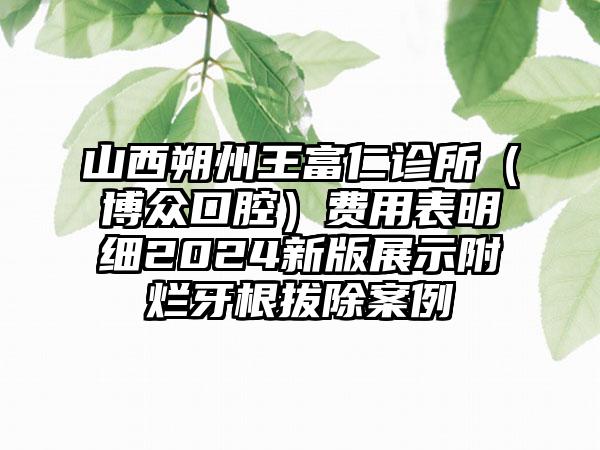 山西朔州王富仁诊所（博众口腔）费用表明细2024新版展示附烂牙根拔除案例