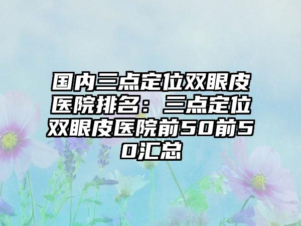 国内三点定位双眼皮医院排名：三点定位双眼皮医院前50前50汇总