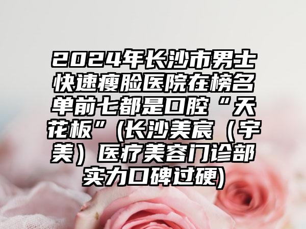 2024年长沙市男士快速瘦脸医院在榜名单前七都是口腔“天花板”(长沙美宸（宇美）医疗美容门诊部实力口碑过硬)