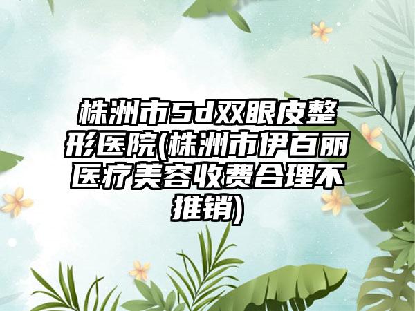 株洲市5d双眼皮整形医院(株洲市伊百丽医疗美容收费合理不推销)