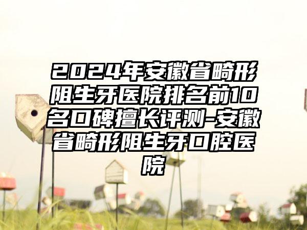 2024年安徽省畸形阻生牙医院排名前10名口碑擅长评测-安徽省畸形阻生牙口腔医院