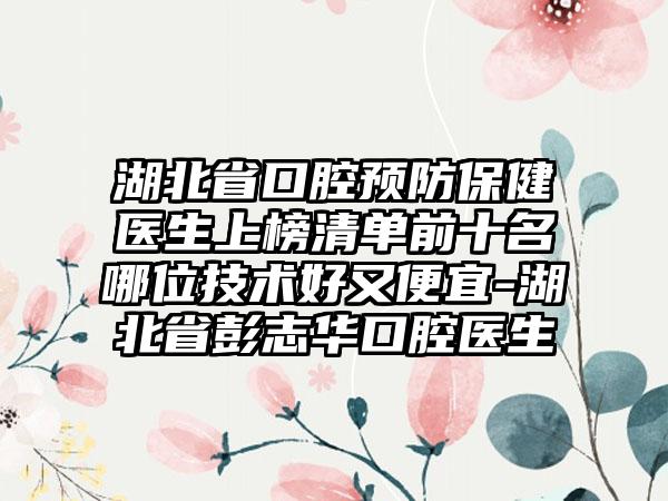 湖北省口腔预防保健医生上榜清单前十名哪位技术好又便宜-湖北省彭志华口腔医生