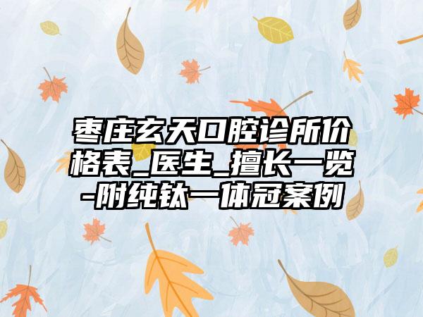 枣庄玄天口腔诊所价格表_医生_擅长一览-附纯钛一体冠案例