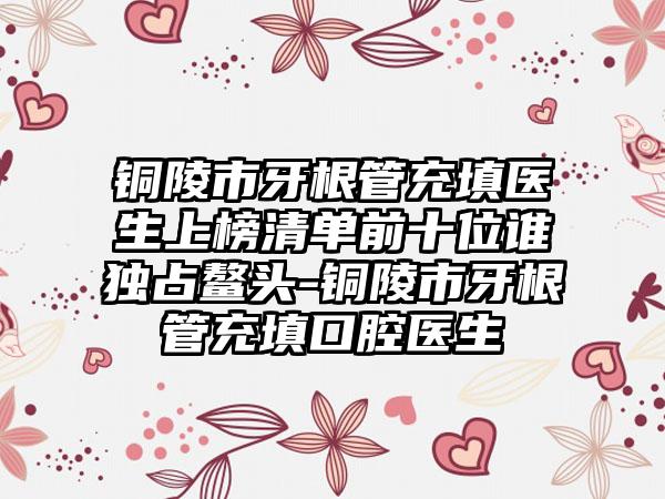 铜陵市牙根管充填医生上榜清单前十位谁独占鳌头-铜陵市牙根管充填口腔医生