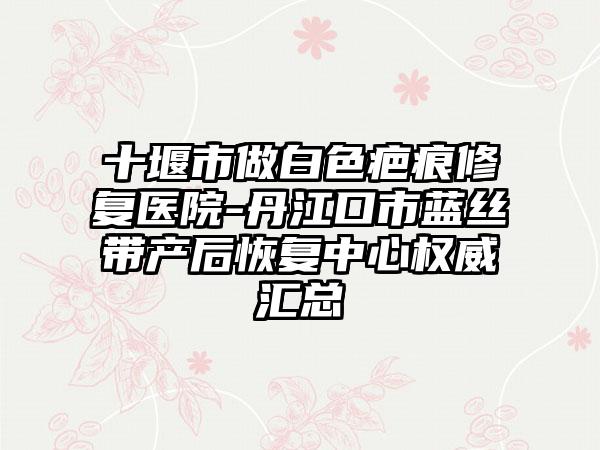 十堰市做白色疤痕修复医院-丹江口市蓝丝带产后恢复中心权威汇总