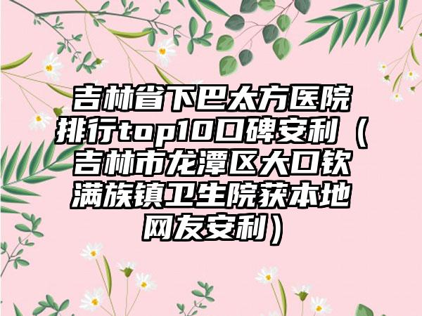 吉林省下巴太方医院排行top10口碑安利（吉林市龙潭区大口钦满族镇卫生院获本地网友安利）