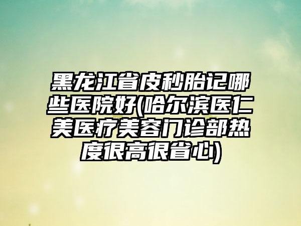 黑龙江省皮秒胎记哪些医院好(哈尔滨医仁美医疗美容门诊部热度很高很省心)