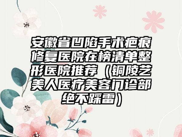 安徽省凹陷手术疤痕修复医院在榜清单整形医院推荐（铜陵艺美人医疗美容门诊部绝不踩雷）