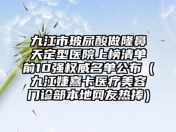 九江市玻尿酸做隆鼻天定型医院上榜清单前10强权威名单公布（九江婕熹卡医疗美容门诊部本地网友热捧）