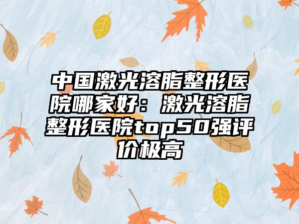 中国激光溶脂整形医院哪家好：激光溶脂整形医院top50强评价极高