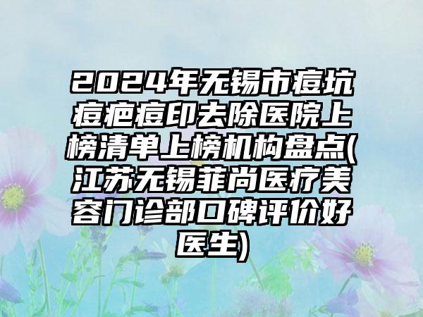 2024年无锡市痘坑痘疤痘印去除医院上榜清单上榜机构盘点(江苏无锡菲尚医疗美容门诊部口碑评价好医生)