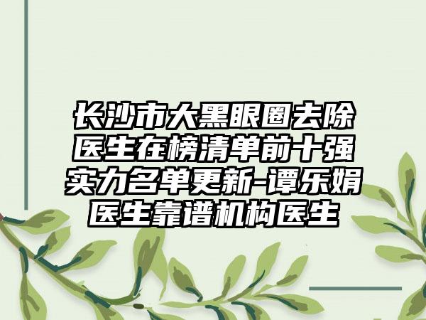 长沙市大黑眼圈去除医生在榜清单前十强实力名单更新-谭乐娟医生靠谱机构医生