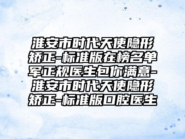 淮安市时代天使隐形矫正-标准版在榜名单军正规医生包你满意-淮安市时代天使隐形矫正-标准版口腔医生