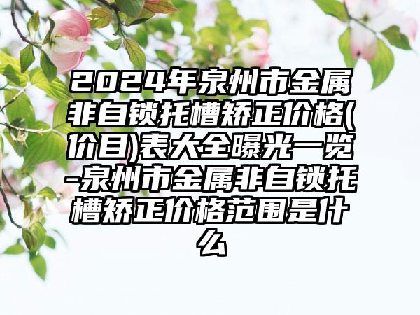 2024年泉州市金属非自锁托槽矫正价格(价目)表大全曝光一览-泉州市金属非自锁托槽矫正价格范围是什么