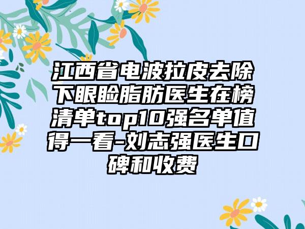 江西省电波拉皮去除下眼睑脂肪医生在榜清单top10强名单值得一看-刘志强医生口碑和收费