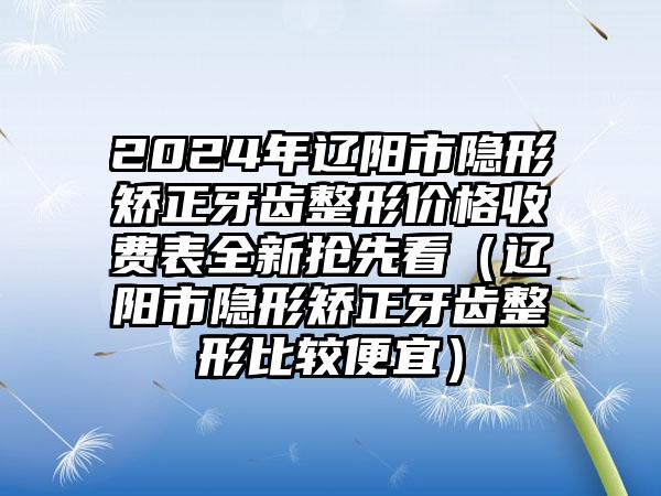 2024年辽阳市隐形矫正牙齿整形价格收费表全新抢先看（辽阳市隐形矫正牙齿整形比较便宜）