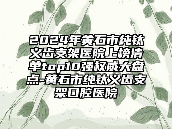 2024年黄石市纯钛义齿支架医院上榜清单top10强权威大盘点-黄石市纯钛义齿支架口腔医院