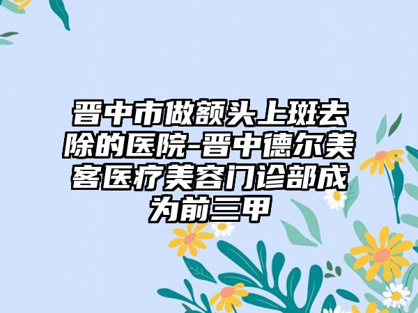 晋中市做额头上斑去除的医院-晋中德尔美客医疗美容门诊部成为前三甲