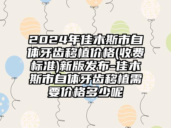 2024年佳木斯市自体牙齿移植价格(收费标准)新版发布-佳木斯市自体牙齿移植需要价格多少呢