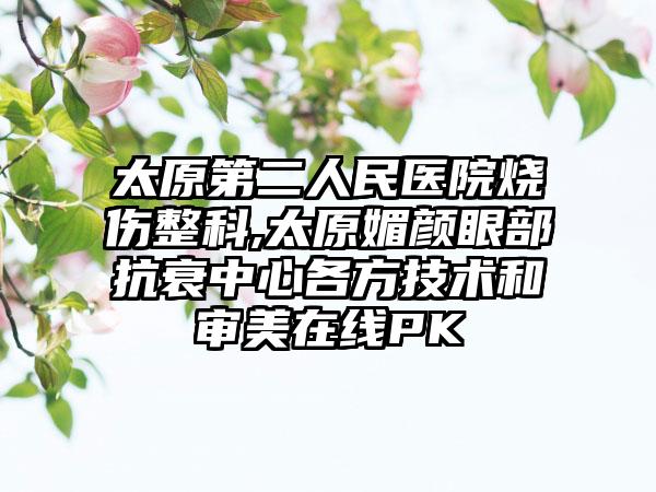 太原第二人民医院烧伤整科,太原媚颜眼部抗衰中心各方技术和审美在线PK