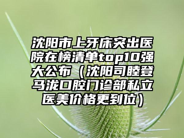 沈阳市上牙床突出医院在榜清单top10强大公布（沈阳司睦登马泷口腔门诊部私立医美价格更到位）