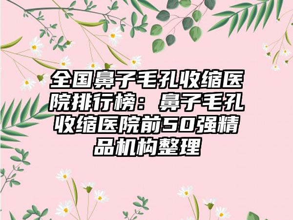 全国鼻子毛孔收缩医院排行榜：鼻子毛孔收缩医院前50强精品机构整理