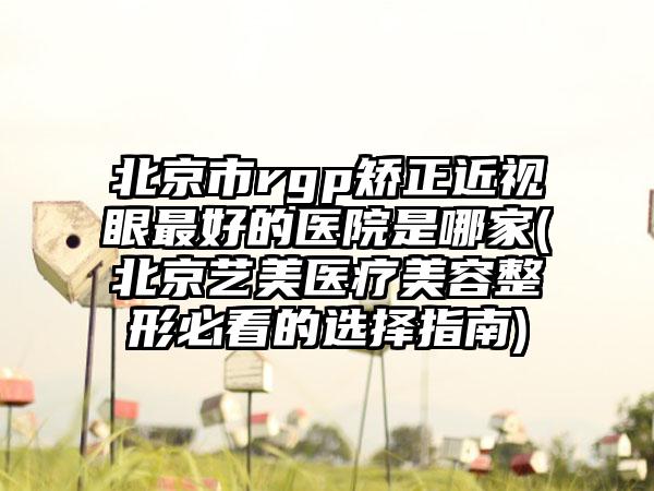 北京市rgp矫正近视眼最好的医院是哪家(北京艺美医疗美容整形必看的选择指南)