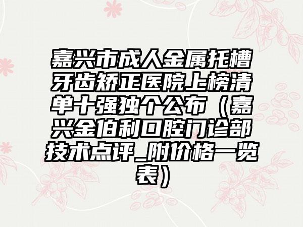 嘉兴市成人金属托槽牙齿矫正医院上榜清单十强独个公布（嘉兴金伯利口腔门诊部技术点评_附价格一览表）