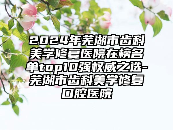 2024年芜湖市齿科美学修复医院在榜名单top10强权威之选-芜湖市齿科美学修复口腔医院