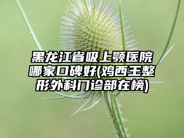 黑龙江省吸上颚医院哪家口碑好(鸡西王整形外科门诊部在榜)