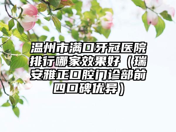 温州市满口牙冠医院排行哪家效果好（瑞安雅正口腔门诊部前四口碑优异）