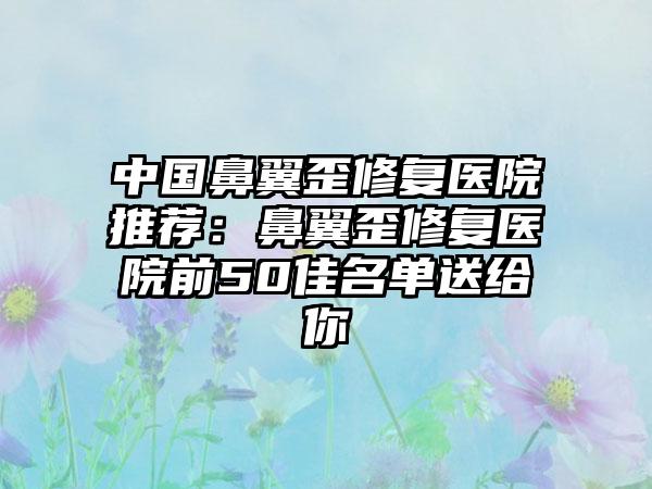 中国鼻翼歪修复医院推荐：鼻翼歪修复医院前50佳名单送给你