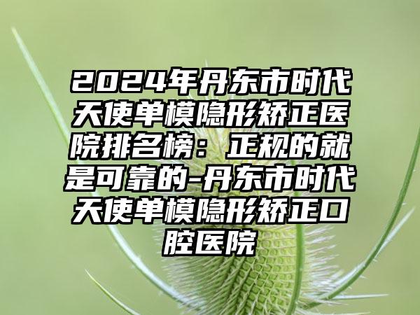 2024年丹东市时代天使单模隐形矫正医院排名榜：正规的就是可靠的-丹东市时代天使单模隐形矫正口腔医院