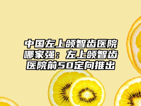 中国左上颌智齿医院哪家强：左上颌智齿医院前50定向推出