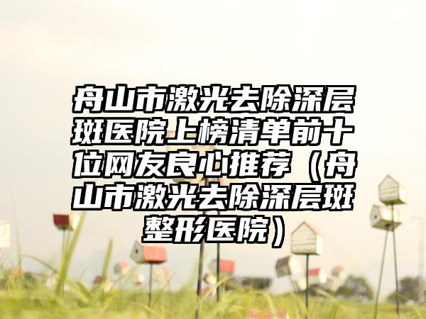 舟山市激光去除深层斑医院上榜清单前十位网友良心推荐（舟山市激光去除深层斑整形医院）