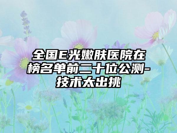 全国E光嫩肤医院在榜名单前二十位公测-技术太出挑