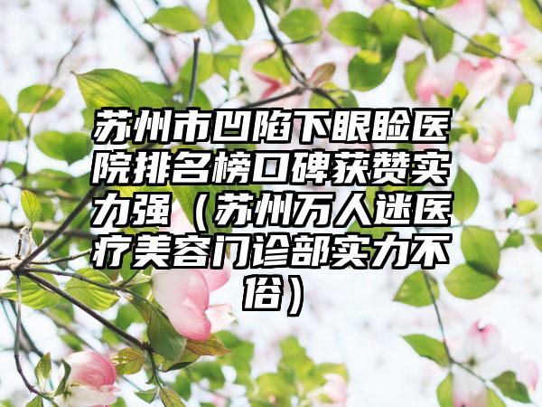 苏州市凹陷下眼睑医院排名榜口碑获赞实力强（苏州万人迷医疗美容门诊部实力不俗）