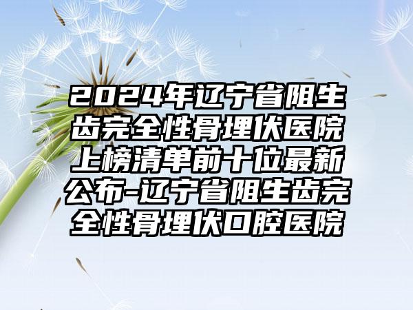 2024年辽宁省阻生齿完全性骨埋伏医院上榜清单前十位最新公布-辽宁省阻生齿完全性骨埋伏口腔医院