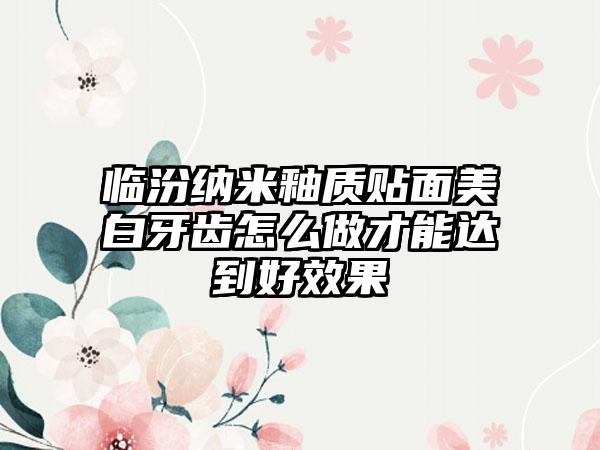 临汾纳米釉质贴面美白牙齿怎么做才能达到好效果